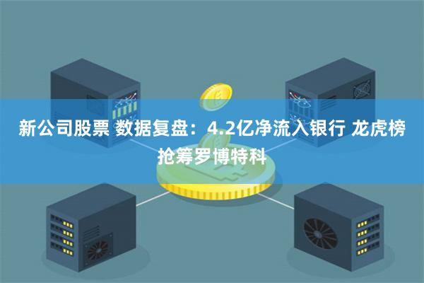 新公司股票 数据复盘：4.2亿净流入银行 龙虎榜抢筹罗博特科