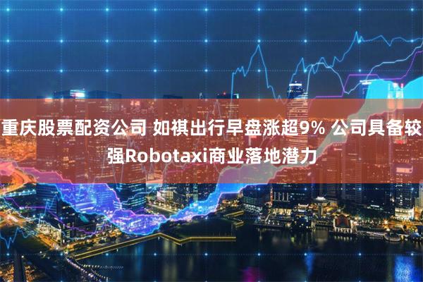 重庆股票配资公司 如祺出行早盘涨超9% 公司具备较强Robotaxi商业落地潜力