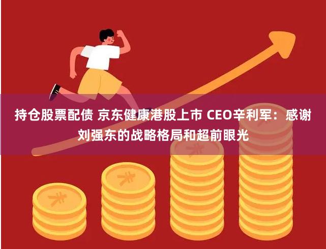 持仓股票配债 京东健康港股上市 CEO辛利军：感谢刘强东的战略格局和超前眼光