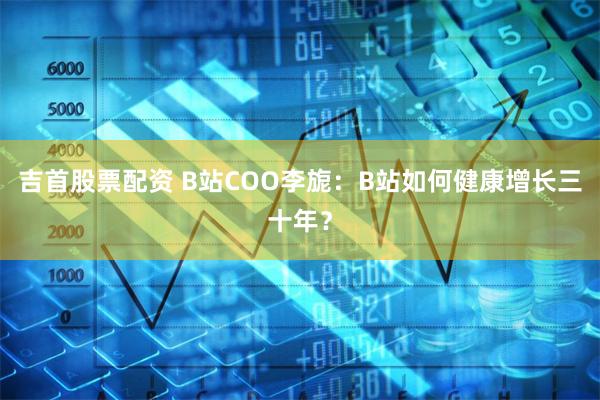 吉首股票配资 B站COO李旎：B站如何健康增长三十年？