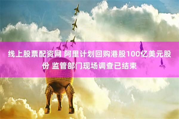 线上股票配资网 阿里计划回购港股100亿美元股份 监管部门现场调查已结束