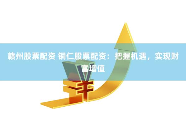 赣州股票配资 铜仁股票配资：把握机遇，实现财富增值