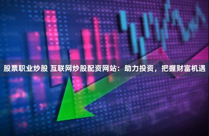 股票职业炒股 互联网炒股配资网站：助力投资，把握财富机遇