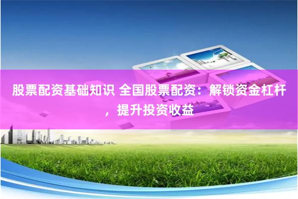 股票配资基础知识 全国股票配资：解锁资金杠杆，提升投资收益