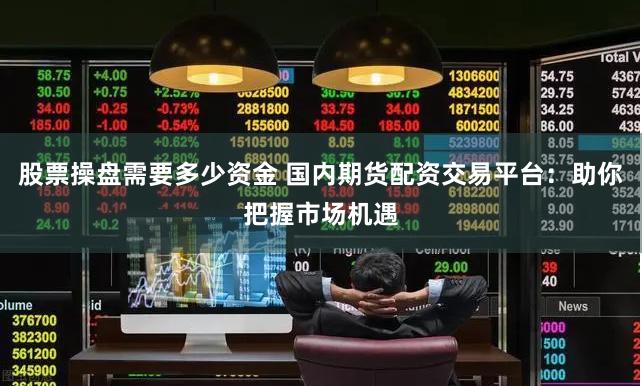 股票操盘需要多少资金 国内期货配资交易平台：助你把握市场机遇