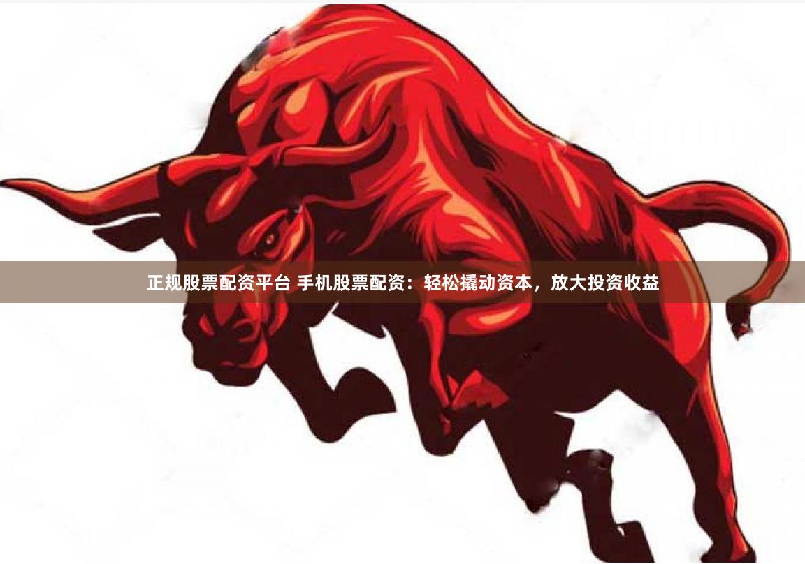 正规股票配资平台 手机股票配资：轻松撬动资本，放大投资收益