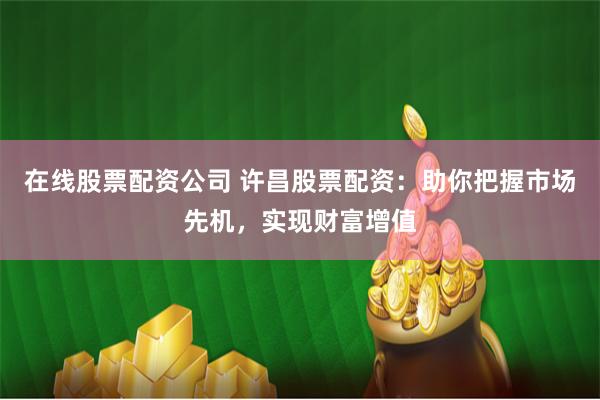 在线股票配资公司 许昌股票配资：助你把握市场先机，实现财富增值