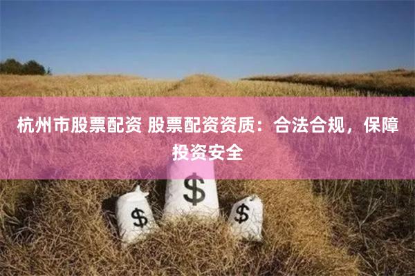杭州市股票配资 股票配资资质：合法合规，保障投资安全