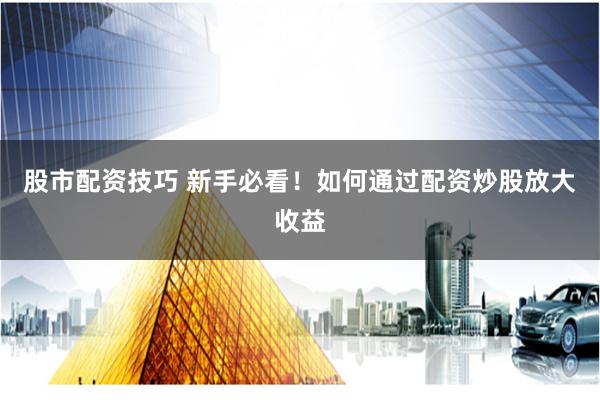 股市配资技巧 新手必看！如何通过配资炒股放大收益