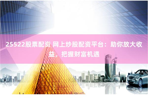25522股票配资 网上炒股配资平台：助你放大收益，把握财富机遇