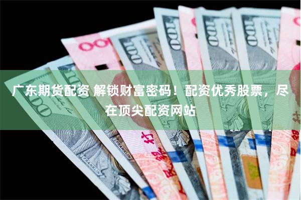 广东期货配资 解锁财富密码！配资优秀股票，尽在顶尖配资网站
