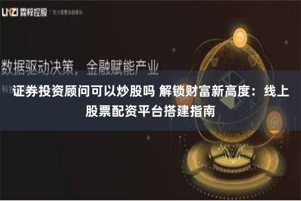 证券投资顾问可以炒股吗 解锁财富新高度：线上股票配资平台搭建指南