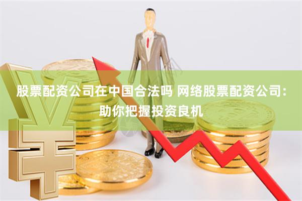 股票配资公司在中国合法吗 网络股票配资公司：助你把握投资良机
