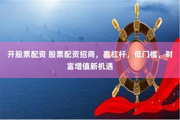 开股票配资 股票配资招商，高杠杆，低门槛，财富增值新机遇