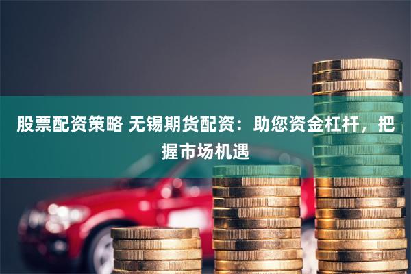 股票配资策略 无锡期货配资：助您资金杠杆，把握市场机遇