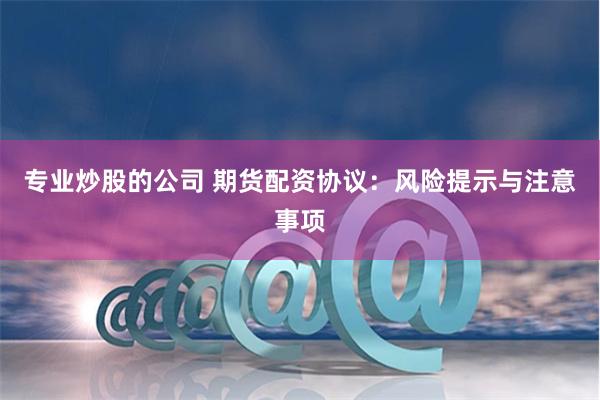 专业炒股的公司 期货配资协议:风险提示与注意事项